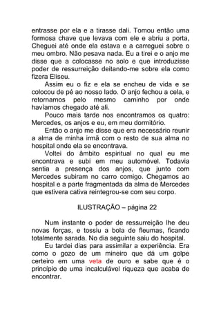 entrasse por ela e a tirasse dali. Tomou então uma
formosa chave que levava com ele e abriu a porta,
Cheguei até onde ela estava e a carreguei sobre o
meu ombro. Não pesava nada. Eu a tirei e o anjo me
disse que a colocasse no solo e que introduzisse
poder de ressurreição deitando-me sobre ela como
fizera Eliseu.
Assim eu o fiz e ela se encheu de vida e se
colocou de pé ao nosso lado. O anjo fechou a cela, e
retornamos pelo mesmo caminho por onde
havíamos chegado até ali.
Pouco mais tarde nos encontramos os quatro:
Mercedes, os anjos e eu, em meu dormitório.
Então o anjo me disse que era necessário reunir
a alma de minha irmã com o resto de sua alma no
hospital onde ela se encontrava.
Voltei do âmbito espiritual no qual eu me
encontrava e subi em meu automóvel. Todavia
sentia a presença dos anjos, que junto com
Mercedes subiram no carro comigo. Chegamos ao
hospital e a parte fragmentada da alma de Mercedes
que estivera cativa reintegrou-se com seu corpo.
ILUSTRAÇÃO – página 22
Num instante o poder de ressurreição lhe deu
novas forças, e tossiu a bola de fleumas, ficando
totalmente sarada. No dia seguinte saiu do hospital.
Eu tardei dias para assimilar a experiência. Era
como o gozo de um mineiro que dá um golpe
certeiro em uma veta de ouro e sabe que é o
princípio de uma incalculável riqueza que acaba de
encontrar.
 