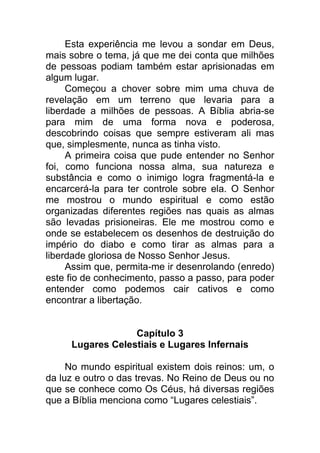 Esta experiência me levou a sondar em Deus,
mais sobre o tema, já que me dei conta que milhões
de pessoas podiam também estar aprisionadas em
algum lugar.
Começou a chover sobre mim uma chuva de
revelação em um terreno que levaria para a
liberdade a milhões de pessoas. A Bíblia abria-se
para mim de uma forma nova e poderosa,
descobrindo coisas que sempre estiveram ali mas
que, simplesmente, nunca as tinha visto.
A primeira coisa que pude entender no Senhor
foi, como funciona nossa alma, sua natureza e
substância e como o inimigo logra fragmentá-la e
encarcerá-la para ter controle sobre ela. O Senhor
me mostrou o mundo espiritual e como estão
organizadas diferentes regiões nas quais as almas
são levadas prisioneiras. Ele me mostrou como e
onde se estabelecem os desenhos de destruição do
império do diabo e como tirar as almas para a
liberdade gloriosa de Nosso Senhor Jesus.
Assim que, permita-me ir desenrolando (enredo)
este fio de conhecimento, passo a passo, para poder
entender como podemos cair cativos e como
encontrar a libertação.
Capítulo 3
Lugares Celestiais e Lugares Infernais
No mundo espiritual existem dois reinos: um, o
da luz e outro o das trevas. No Reino de Deus ou no
que se conhece como Os Céus, há diversas regiões
que a Bíblia menciona como “Lugares celestiais”.
 