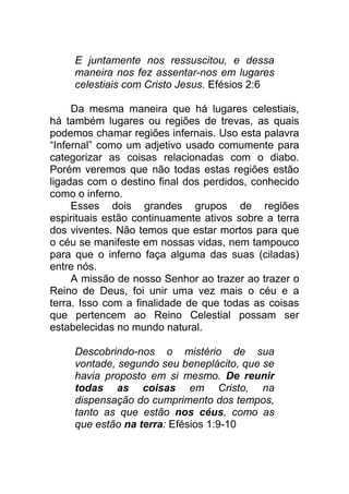 E juntamente nos ressuscitou, e dessa
maneira nos fez assentar-nos em lugares
celestiais com Cristo Jesus. Efésios 2:6
Da mesma maneira que há lugares celestiais,
há também lugares ou regiões de trevas, as quais
podemos chamar regiões infernais. Uso esta palavra
“Infernal” como um adjetivo usado comumente para
categorizar as coisas relacionadas com o diabo.
Porém veremos que não todas estas regiões estão
ligadas com o destino final dos perdidos, conhecido
como o inferno.
Esses dois grandes grupos de regiões
espirituais estão continuamente ativos sobre a terra
dos viventes. Não temos que estar mortos para que
o céu se manifeste em nossas vidas, nem tampouco
para que o inferno faça alguma das suas (ciladas)
entre nós.
A missão de nosso Senhor ao trazer ao trazer o
Reino de Deus, foi unir uma vez mais o céu e a
terra. Isso com a finalidade de que todas as coisas
que pertencem ao Reino Celestial possam ser
estabelecidas no mundo natural.
Descobrindo-nos o mistério de sua
vontade, segundo seu beneplácito, que se
havia proposto em si mesmo. De reunir
todas as coisas em Cristo, na
dispensação do cumprimento dos tempos,
tanto as que estão nos céus, como as
que estão na terra: Efésios 1:9-10
 
