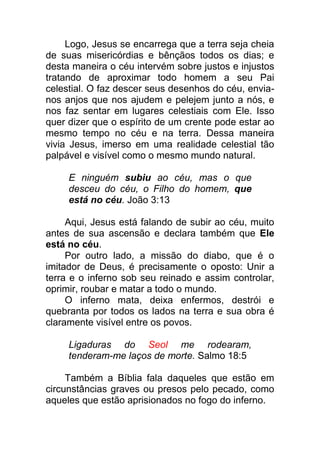 Logo, Jesus se encarrega que a terra seja cheia
de suas misericórdias e bênçãos todos os dias; e
desta maneira o céu intervém sobre justos e injustos
tratando de aproximar todo homem a seu Pai
celestial. O faz descer seus desenhos do céu, envia-
nos anjos que nos ajudem e pelejem junto a nós, e
nos faz sentar em lugares celestiais com Ele. Isso
quer dizer que o espírito de um crente pode estar ao
mesmo tempo no céu e na terra. Dessa maneira
vivia Jesus, imerso em uma realidade celestial tão
palpável e visível como o mesmo mundo natural.
E ninguém subiu ao céu, mas o que
desceu do céu, o Filho do homem, que
está no céu. João 3:13
Aqui, Jesus está falando de subir ao céu, muito
antes de sua ascensão e declara também que Ele
está no céu.
Por outro lado, a missão do diabo, que é o
imitador de Deus, é precisamente o oposto: Unir a
terra e o inferno sob seu reinado e assim controlar,
oprimir, roubar e matar a todo o mundo.
O inferno mata, deixa enfermos, destrói e
quebranta por todos os lados na terra e sua obra é
claramente visível entre os povos.
Ligaduras do Seol me rodearam,
tenderam-me laços de morte. Salmo 18:5
Também a Bíblia fala daqueles que estão em
circunstâncias graves ou presos pelo pecado, como
aqueles que estão aprisionados no fogo do inferno.
 