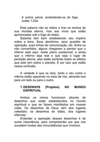 A outros salvai, arrebatando-os do fogo.
Judas 1:23a
Esta palavra não se refere a tirar os mortos de
sua morada eterna, mas aos vivos que estão
aprisionadas sob o fogo do diabo.
Satanás tem bem estabelecido seu império
sobre a terra. Seus demônios, seus quartéis de
operação, suas linhas de comunicação, etc. Entre os
não convertidos, alguns chegaram a pensar que o
inferno está aqui, neste plano existencial; e ainda
que o inferno seja real e que seja o lugar de
perdição eterna, eles estão sentindo todos os efeitos
que este tem sobre o planeta. É por isso que estão
nessa confusão.
A verdade é que os dois, tanto o céu como o
inferno estão operando no meio de nós, atirando-nos
para um lado ou para o outro.
1. DESENHOS (Projetos) NO MUNDO
ESPIRITUAL
Ambos os reinos funcionam através de
desenhos que estão estabelecidos no mundo
espiritual e que se fazem manifestos em nossas
vidas. Os desenhos de Deus vêm dos lugares
celestiais; os desenhos do diabo, dos lugares
infernais.
Entender a operação desses desenhos é de
suma importância, para compreender por que nos
sucedem muitas das circunstâncias que vivemos.
 