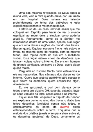 Uma das maiores revelações de Deus sobre a
minha vida, veio a mim quando orava por um irmão
em um hospital. Deus estava me falando
profundamente do tema dos cativeiros e esta
experiência realmente me encheu de luz.
Tratava-se de um caso terminal, assim que me
coloquei em Espírito para tratar de ver o mundo
espiritual ao redor dele e elucidar como poderia
ajudá-lo. Prontamente, como se o Senhor me
introduzisse dentro de uma visão, apareci num lugar
que era uma dessas regiões do mundo das trevas.
Era um quarto lúgubre, escuro e frio, e nele estava o
irmão, na mesma cama de hospital, com os mesmo
tubos, uma réplica exata do que era a realidade
visível. Este lugar estava cheio de demônios que
falavam coisas sobre o inferno. Ele era um homem
de grande santidade, um servo de Deus, que o diabo
queria matar.
Perguntei ao Espírito Santo onde estávamos e
ele me respondeu: Nas câmaras dos desenhos do
inferno. “Quero que você se aproxime para escutar o
que dizem os demônios, quero ensinar-lhe algo”,
acrescentou.
Eu me aproximei, e ouvi com clareza como
todos a uma voz diziam: OH, satanás, satanás, faça-
se a tua vontade na terra, assim como é no inferno!
Fiquei sem fala, enquanto o Espírito do Senhor
me explicava como no reino das trevas o diabo tem
feitos desenhos (projetos) contra nós todos, e
continuamente os seres do averno estão
estabelecendo-os sobre a terra. Enquanto que a
maioria dos cristãos jamais oram para atrair sobre si,
os desenhos (projetos) de Deus, certamente os
 