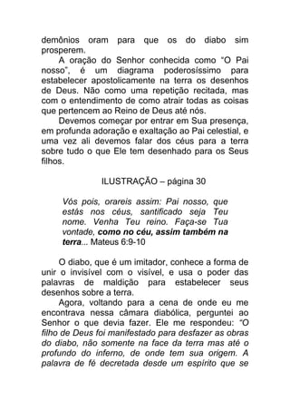 demônios oram para que os do diabo sim
prosperem.
A oração do Senhor conhecida como “O Pai
nosso”, é um diagrama poderosíssimo para
estabelecer apostolicamente na terra os desenhos
de Deus. Não como uma repetição recitada, mas
com o entendimento de como atrair todas as coisas
que pertencem ao Reino de Deus até nós.
Devemos começar por entrar em Sua presença,
em profunda adoração e exaltação ao Pai celestial, e
uma vez ali devemos falar dos céus para a terra
sobre tudo o que Ele tem desenhado para os Seus
filhos.
ILUSTRAÇÃO – página 30
Vós pois, orareis assim: Pai nosso, que
estás nos céus, santificado seja Teu
nome. Venha Teu reino. Faça-se Tua
vontade, como no céu, assim também na
terra... Mateus 6:9-10
O diabo, que é um imitador, conhece a forma de
unir o invisível com o visível, e usa o poder das
palavras de maldição para estabelecer seus
desenhos sobre a terra.
Agora, voltando para a cena de onde eu me
encontrava nessa câmara diabólica, perguntei ao
Senhor o que devia fazer. Ele me respondeu: “O
filho de Deus foi manifestado para desfazer as obras
do diabo, não somente na face da terra mas até o
profundo do inferno, de onde tem sua origem. A
palavra de fé decretada desde um espírito que se
 