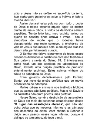 uniu a Jesus não se detém na superfície da terra,
tem poder para penetrar os céus, o inferno e todo o
mundo invisível”.
Assim declarei essa palavra com todo o poder
de Deus e nesse instante aquele lugar se desfez
diante de meus olhos, e todos os demônios saíram
expelidos. Tendo feito isso, meu espírito voltou ao
quarto do hospital onde estava o irmão. Toda a
atmosfera de morte que o rodeava havia
desaparecido, seu rosto começou a encher-se da
vida de Jesus que morava nele, e em alguns dias lhe
deram alta, perfeitamente curado.
O Senhor me falava claramente de todos esses
desenhos diabólicos e colaborou com isso também a
Sua palavra através do Salmo 74. É interessante
como Asaf, um dos cantores no tabernáculo de
David, levanta uma oração profética de profundo
entendimento espiritual. Estes salmos vinham do
céu e da sabedoria de Deus.
Eram guiados definitivamente pelo Espírito
Santo, por meio da unção profética que se movia
nessa tenda de adoração.
Muitos crêem e ensinam nos institutos bíblicos
que os salmos são livros poéticos. Mas o rei David e
os salmistas não eram poetas, mas profetas.
Nesse Salmo se vê a destruição da assembléia
de Deus por meio de desenhos estabelecidos desde
“O lugar das assolações eternas”, que não são
outra coisa que os mesmos infernos e as câmaras
dos desenhos do diabo. Asaf chama o Senhor a
dirigir seus passos nesse lugar infernal, porque é
dali que se tem produzido todo o mal.
 