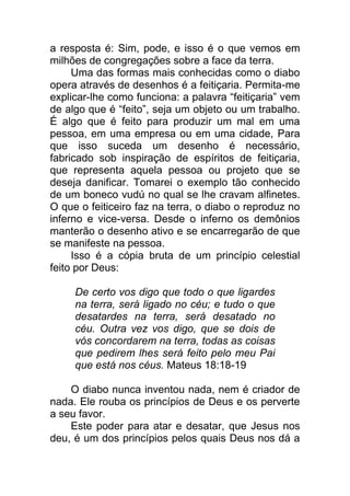 a resposta é: Sim, pode, e isso é o que vemos em
milhões de congregações sobre a face da terra.
Uma das formas mais conhecidas como o diabo
opera através de desenhos é a feitiçaria. Permita-me
explicar-lhe como funciona: a palavra “feitiçaria” vem
de algo que é “feito”, seja um objeto ou um trabalho.
É algo que é feito para produzir um mal em uma
pessoa, em uma empresa ou em uma cidade, Para
que isso suceda um desenho é necessário,
fabricado sob inspiração de espíritos de feitiçaria,
que representa aquela pessoa ou projeto que se
deseja danificar. Tomarei o exemplo tão conhecido
de um boneco vudú no qual se lhe cravam alfinetes.
O que o feiticeiro faz na terra, o diabo o reproduz no
inferno e vice-versa. Desde o inferno os demônios
manterão o desenho ativo e se encarregarão de que
se manifeste na pessoa.
Isso é a cópia bruta de um princípio celestial
feito por Deus:
De certo vos digo que todo o que ligardes
na terra, será ligado no céu; e tudo o que
desatardes na terra, será desatado no
céu. Outra vez vos digo, que se dois de
vós concordarem na terra, todas as coisas
que pedirem lhes será feito pelo meu Pai
que está nos céus. Mateus 18:18-19
O diabo nunca inventou nada, nem é criador de
nada. Ele rouba os princípios de Deus e os perverte
a seu favor.
Este poder para atar e desatar, que Jesus nos
deu, é um dos princípios pelos quais Deus nos dá a
 