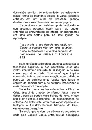 destruição familiar, de enfermidade, de acidente e
dessa forma de inúmeras coisas. E várias pessoas
entrarão em um nível de liberdade quando
desfizermos esses desenhos que os subjugam.
Um versículo que considero oportuno elucidar e
que algumas pessoas usam para não querer
entender as profundezas do inferno, encontraremos
em uma das cartas para as sete igrejas do
Apocalipse.
“mas a vós e aos demais que estão em
Tiatira, a quantos não tem essa doutrina,
e não conheceram o que eles chamam de
profundezas de satanás...” Apocalipse
2:24
Esse versículo se refere a doutrina Jezabélica, à
fornicação espiritual e aos sacrifícios feitos aos
ídolos, conforme o contexto da passagem. A palavra
chave aqui é o verbo “conhecer” que implica
comunhão íntima, entrar em relação com o diabo e
participar do conhecimento oculto que funde o
espírito do homem com o de satanás, produzindo a
mais abominável fornicação.
Neste livro estamos tratando sobre a Obra de
Cristo destruindo o poder do inferno. Jesus mesmo
desceu para as partes mais baixas da terra, e isso
não quer dizer que conheceu as profundidades de
satanás. Ao tratar este tema com vários Apóstolos e
teólogos, o Apóstolo Samuel Arboleda, do Peru,
escreveu-me o seguinte:
“Eu creio que o dom da ciência no profético é
dado pelo Espírito Santo, entre muitas operações
 