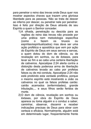 para penetrar o reino das trevas onde Deus quer nos
mostrar aspectos chaves que trazem uma gloriosa
liberdade para as pessoas. Não se trata de descer
ao inferno por descer, ou penetrar nele por penetrar.
Isso é feito por direção de Deus através de seu
Espírito a quem o Senhor conceder.
1)A olhada, penetração ou descida para as
regiões do reino das trevas não procede por
uma prática nem metodologia específica
(como o fazem os bruxos ou
espíritas/espiritualizados) mas deve ser uma
ação profética e apostólica que vem por ação
do Espírito de Deus em seus servos e servas,
a quem dotou do dom de ciência, ou de
revelação em sonhos, ou de êxtases, para
levar ao fim e ao cabo uma certeira libertação
de cativeiros. Apocalipse 2:24 alerta contra a
distorção desta poderosa arma de libertação
de cativeiros levada ao cabo por profetas
falsos ou de má conduta. Apocalipse 2:24 não
está proibindo esta verdade profética, porque
o mesmo espírito está mostrando a João os
cativeiros no qual os falsos profetas cairão:
cairão acamados (enfermidades), grande
tribulação,... e seus filhos serão feridos de
morte.
2)O dom de ciência, revelação em sonhos ou
êxtases, por obra do Espírito de Deus
aparece ou toma alguém e o conduz a saber,
caminhar, observar, discernir e receber
indicações precisas de Deus para obrar com
certeza e eficácia. Normalmente, alguém está
em determinado lugar, freqüentemente frente
 