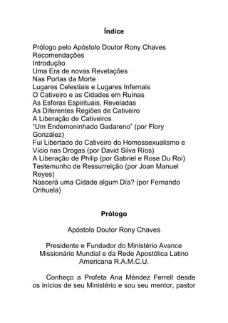 Índice
Prólogo pelo Apóstolo Doutor Rony Chaves
Recomendações
Introdução
Uma Era de novas Revelações
Nas Portas da Morte
Lugares Celestiais e Lugares Infernais
O Cativeiro e as Cidades em Ruínas
As Esferas Espirituais, Reveladas
As Diferentes Regiões de Cativeiro
A Liberação de Cativeiros
“Um Endemoninhado Gadareno” (por Flory
González)
Fui Libertado do Cativeiro do Homossexualismo e
Vício nas Drogas (por David Silva Ríos)
A Liberação de Philip (por Gabriel e Rose Du Roi)
Testemunho de Ressurreição (por Joan Manuel
Reyes)
Nascerá uma Cidade algum Día? (por Fernando
Orihuela)
Prólogo
Apóstolo Doutor Rony Chaves
Presidente e Fundador do Ministério Avance
Missionário Mundial e da Rede Apostólica Latino
Americana R.A.M.C.U.
Conheço a Profeta Ana Méndez Ferrell desde
os inícios de seu Ministério e sou seu mentor, pastor
 