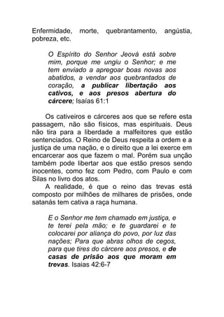 Enfermidade, morte, quebrantamento, angústia,
pobreza, etc.
O Espírito do Senhor Jeová está sobre
mim, porque me ungiu o Senhor; e me
tem enviado a apregoar boas novas aos
abatidos, a vendar aos quebrantados de
coração, a publicar libertação aos
cativos, e aos presos abertura do
cárcere; Isaías 61:1
Os cativeiros e cárceres aos que se refere esta
passagem, não são físicos, mas espirituais. Deus
não tira para a liberdade a malfeitores que estão
sentenciados. O Reino de Deus respeita a ordem e a
justiça de uma nação, e o direito que a lei exerce em
encarcerar aos que fazem o mal. Porém sua unção
também pode libertar aos que estão presos sendo
inocentes, como fez com Pedro, com Paulo e com
Silas no livro dos atos.
A realidade, é que o reino das trevas está
composto por milhões de milhares de prisões, onde
satanás tem cativa a raça humana.
E o Senhor me tem chamado em justiça, e
te terei pela mão; e te guardarei e te
colocarei por aliança do povo, por luz das
nações; Para que abras olhos de cegos,
para que tires do cárcere aos presos, e de
casas de prisão aos que moram em
trevas. Isaias 42:6-7
 