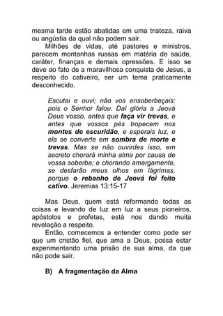 mesma tarde estão abatidas em uma tristeza, raiva
ou angústia da qual não podem sair.
Milhões de vidas, até pastores e ministros,
parecem montanhas russas em matéria de saúde,
caráter, finanças e demais opressões. E isso se
deve ao fato de a maravilhosa conquista de Jesus, a
respeito do cativeiro, ser um tema praticamente
desconhecido.
Escutai e ouvi; não vos ensoberbeçais:
pois o Senhor falou. Daí glória a Jeová
Deus vosso, antes que faça vir trevas, e
antes que vossos pés tropecem nos
montes de escuridão, e esperais luz, e
ela se converte em sombra de morte e
trevas. Mas se não ouvirdes isso, em
secreto chorará minha alma por causa de
vossa soberba; e chorando amargamente,
se desfarão meus olhos em lágrimas,
porque o rebanho de Jeová foi feito
cativo. Jeremias 13:15-17
Mas Deus, quem está reformando todas as
coisas e levando de luz em luz a seus pioneiros,
apóstolos e profetas, está nos dando muita
revelação a respeito.
Então, comecemos a entender como pode ser
que um cristão fiel, que ama a Deus, possa estar
experimentando uma prisão de sua alma, da que
não pode sair.
B) A fragmentação da Alma
 