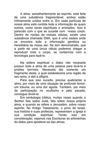 A alma, semelhantemente ao espírito, está feita
de uma substância fragmentável, ambos estão
intimamente unidos entre si. Em cada partícula de
nossa alma está contida toda a informação de quem
somos, como seres espirituais e animados. Isso é
parecido com o que se sucede com nosso corpo.
Dentro do núcleo de nossas células, existe uma
substância chamada DNA, que é uma cadeia onde
se encontra toda a informação genética ou
hereditária de nosso ser. Se tem demonstrado, que
a partir de uma única célula podemos chegar a
reproduzir todo o corpo, se contarmos com a
tecnologia para fazê-lo.
Na esfera espiritual o diabo não necessita
possuir toda a alma de uma pessoa para levá-la a
prisões terríveis. Necessita tão somente um
fragmento desta, a qual estabelecerá uma região de
seu reino, e dali a afligirá.
Para que isso suceda, precisa quebrantar a
alma, por meio de uma situação de profundo temor,
um trauma, ou uma dor aguda. Também, por meio
da participação no ocultismo e pelo pecado,
consegue dividi-la.
Em simbologia bíblica, muitas vezes quando o
Senhor fala sobre Judá, fala sobre nossa própria
alma, e quando se refere a Jerusalém, sobre nosso
espírito. No Antigo Testamento, o povo de Israel,
sua história e suas profecias, representam a igreja e
sua condição espiritual. Tendo isso em
consideração, vejamos nas Escrituras as artimanhas
do diabo para apoderar-se das almas.
 