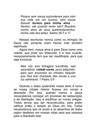 Porque sem causa esconderam para mim
sua rede em um buraco; sem causa
fizeram buraco para minha alma. ...
Senhor, até quando verás isto? Recobre
minha alma de seus quebrantamentos,
minha vida dos leões. Salmo 35:7 e 17
Nessas escrituras vemos como os inimigos de
David não somente eram físicos mas também
espirituais.
Agora bem, nossa alma é para Deus como uma
cidade, que pode ser destruída, e e isso sucede,
necessariamente tem que ser reedificada, para que
seja funcional.
Mas vós sois linhagem escolhida, real
sacerdócio, cidade santa, povo adquirido,
para que anuncieis as virtudes daquele
que lhes tem chamado das trevas a sua
luz admirável. 1 Pedro 2:9
Quando o diabo quebranta nossa alma é como
se nossa cidade interior ficasse em ruínas e
desolada. Por isso, quando vamos a Jesus
necessitamos começar um processo de restauração
e de libertação. Isso é reedificar as ruínas antigas.
Todos temos que ser reconstruídos, para poder
edificar então o templo de Deus em nós. Todos
necessitamos que os sinais e os desenhos do diabo
sejam desfeitos em nossas vidas para que saiamos
para a liberdade total.
 