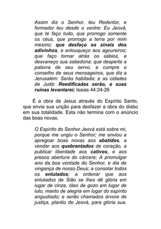 Assim diz o Senhor, teu Redentor, e
formador teu desde o ventre: Eu Jeová,
que te faço tudo, que prorrogo somente
os céus, que prorrogo a terra por mim
mesmo; que desfaço os sinais dos
adivinhos, e enlouqueço aos agoureiros;
que faço tornar atrás os sábios, e
desvaneço sua sabedoria; que desperta a
palavra de seu servo, e cumpre o
conselho de seus mensageiros, que diz a
Jerusalém: Serás habitada; e as cidades
de Judá: Reedificadas serão, e suas
ruínas levantarei; Isaias 44:24-26
É a obra de Jesus através do Espírito Santo,
que envia sua unção para desfazer a obra do diabo
em sua totalidade. Esta não termina com o anúncio
das boas novas.
O Espírito do Senhor Jeová está sobre mi,
porque me ungiu o Senhor; me enviou a
apregoar boas novas aos abatidos, a
vendar aos quebrantados de coração, a
publicar liberdade aos cativos, e aos
presos abertura do cárcere; A promulgar
ano da boa vontade do Senhor, e dia de
vingança de nosso Deus; a consolar todos
os enlutados; a ordenar que aos
enlutados de Sião se lhes dê glória em
lugar de cinza, óleo de gozo em lugar de
luto, manto de alegria em lugar do espírito
angustiado; e serão chamados árvore de
justiça, plantio de Jeová, para glória sua.
 