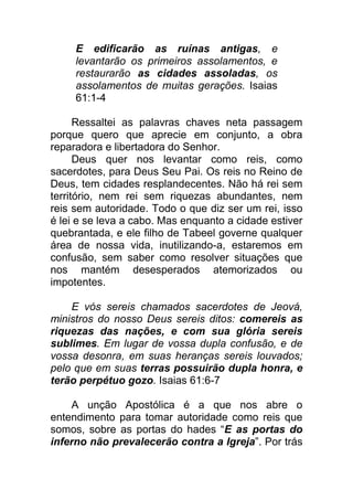 E edificarão as ruínas antigas, e
levantarão os primeiros assolamentos, e
restaurarão as cidades assoladas, os
assolamentos de muitas gerações. Isaias
61:1-4
Ressaltei as palavras chaves neta passagem
porque quero que aprecie em conjunto, a obra
reparadora e libertadora do Senhor.
Deus quer nos levantar como reis, como
sacerdotes, para Deus Seu Pai. Os reis no Reino de
Deus, tem cidades resplandecentes. Não há rei sem
território, nem rei sem riquezas abundantes, nem
reis sem autoridade. Todo o que diz ser um rei, isso
é lei e se leva a cabo. Mas enquanto a cidade estiver
quebrantada, e ele filho de Tabeel governe qualquer
área de nossa vida, inutilizando-a, estaremos em
confusão, sem saber como resolver situações que
nos mantém desesperados atemorizados ou
impotentes.
E vós sereis chamados sacerdotes de Jeová,
ministros do nosso Deus sereis ditos: comereis as
riquezas das nações, e com sua glória sereis
sublimes. Em lugar de vossa dupla confusão, e de
vossa desonra, em suas heranças sereis louvados;
pelo que em suas terras possuirão dupla honra, e
terão perpétuo gozo. Isaias 61:6-7
A unção Apostólica é a que nos abre o
entendimento para tomar autoridade como reis que
somos, sobre as portas do hades “E as portas do
inferno não prevalecerão contra a Igreja”. Por trás
 