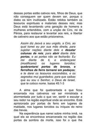 dessas portas estão cativos reis, filhos de Deus, que
não conseguem ser quem devem ser, porque o
diabo os tem inutilizado. Estão retidos também os
tesouros espirituais e materiais desses reis; mas
Deus está levantando uma geração de homens e
mulheres entendidos, com a unção de Ciro, rei da
Pérsia, para restaurar e levantar aos reis, e libertar
de cativeiro aos que estão prisioneiros.
Assim diz Jeová a seu ungido, a Ciro, ao
qual tomei eu por sua mão direita, para
sujeitar nações diante dele e desatar
colunas de reis; para abrir diante dele
portas, e as portas não se fecharão: Eu
irei diante de ti, e endereçarei
(modificarei) os lugares torcidos;
quebrantarei portas de bronze, e
ferrolhos de ferro tornarei em pedaços;
e te darei os tesouros escondidos, e os
segredos mui guardados; para que saibas
que eu sou o Senhor, o Deus de Israel,
que te coloco nome. Isaias 45:1-3
A alma que foi quebrantada e que ficou
encerrada nos cativeiros vai ser ministrada e
atormentada por tudo o que ver, sentir e escutar a
seu redor na região espiritual onde se encontre. Está
aprisionada por portas de ferro em lugares de
maldade, nos lugares torcidos ou iníquos do reino
das trevas.
Na experiência que narrei sobre minha irmã, na
qual ela se encontrava encarcerada na região das
portas da sombra da morte, isso foi o que lhe
 