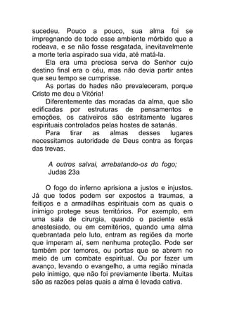 sucedeu. Pouco a pouco, sua alma foi se
impregnando de todo esse ambiente mórbido que a
rodeava, e se não fosse resgatada, inevitavelmente
a morte teria aspirado sua vida, até matá-la.
Ela era uma preciosa serva do Senhor cujo
destino final era o céu, mas não devia partir antes
que seu tempo se cumprisse.
As portas do hades não prevaleceram, porque
Cristo me deu a Vitória!
Diferentemente das moradas da alma, que são
edificadas por estruturas de pensamentos e
emoções, os cativeiros são estritamente lugares
espirituais controlados pelas hostes de satanás.
Para tirar as almas desses lugares
necessitamos autoridade de Deus contra as forças
das trevas.
A outros salvai, arrebatando-os do fogo;
Judas 23a
O fogo do inferno aprisiona a justos e injustos.
Já que todos podem ser expostos a traumas, a
feitiços e a armadilhas espirituais com as quais o
inimigo protege seus territórios. Por exemplo, em
uma sala de cirurgia, quando o paciente está
anestesiado, ou em cemitérios, quando uma alma
quebrantada pelo luto, entram as regiões da morte
que imperam aí, sem nenhuma proteção. Pode ser
também por temores, ou portas que se abrem no
meio de um combate espiritual. Ou por fazer um
avanço, levando o evangelho, a uma região minada
pelo inimigo, que não foi previamente liberta. Muitas
são as razões pelas quais a alma é levada cativa.
 