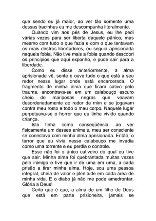 que sendo eu já maior, ao ver tão somente uma
dessas tracinhas eu me descompunha literalmente.
Quando vim aos pés de Jesus, eu lhe pedi
várias vezes para ser liberta daquele pânico, mas
mesmo com tudo o que fazia e com o que tentavam
os mais destros libertadores, eu seguia aprisionada
naquela fobia. Não tive mais a fobia quando descobri
os princípios que aqui exponho, e pude sair para a
liberdade.
Como eu disse anteriormente, a alma
aprisionada vê, sente e ouve tudo o que está a seu
redor nesse lugar onde está encarcerada. O
fragmento de minha alma que ficara cativo pelo
trauma, encontrava-se em um calabouço escuro
cheio de mariposas negras que voavam
desordenadamente ao redor de mim e se jogavam
contra meu rosto e todo o meu corpo. Naquele lugar
perpetuava-se o horror que eu tinha vivido quando
criança.
Isto tinha como conseqüência, ao ver
fisicamente um desses animais, meu ser consciente
se conectava com minha alma aprisionada. Então, o
terror que eu vivia nesse calabouço me invadia
como uma torrente e eu perdia o controle.
Esse não foi o único cativeiro do qual eu tive
que sair. Minha alma foi quebrantada muitas vezes
pelo inimigo e tive que ir de uma em uma, a cada
prisão a tirar minha alma. Hoje, sou uma pessoa
integral, cheia de valor e plenitude em cada área de
minha vida. E o diabo já não me pode amedrontar.
Glória a Deus!
Certo que é que, a alma de um filho de Deus
que está em parte prisioneira, jamais se
 