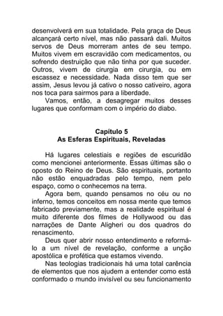 desenvolverá em sua totalidade. Pela graça de Deus
alcançará certo nível, mas não passará dali. Muitos
servos de Deus morreram antes de seu tempo.
Muitos vivem em escravidão com medicamentos, ou
sofrendo destruição que não tinha por que suceder.
Outros, vivem de cirurgia em cirurgia, ou em
escassez e necessidade. Nada disso tem que ser
assim, Jesus levou já cativo o nosso cativeiro, agora
nos toca para sairmos para a liberdade.
Vamos, então, a desagregar muitos desses
lugares que conformam com o império do diabo.
Capítulo 5
As Esferas Espirituais, Reveladas
Há lugares celestiais e regiões de escuridão
como mencionei anteriormente. Essas últimas são o
oposto do Reino de Deus. São espirituais, portanto
não estão enquadradas pelo tempo, nem pelo
espaço, como o conhecemos na terra.
Agora bem, quando pensamos no céu ou no
inferno, temos conceitos em nossa mente que temos
fabricado previamente, mas a realidade espiritual é
muito diferente dos filmes de Hollywood ou das
narrações de Dante Aligheri ou dos quadros do
renascimento.
Deus quer abrir nosso entendimento e reformá-
lo a um nível de revelação, conforme a unção
apostólica e profética que estamos vivendo.
Nas teologias tradicionais há uma total carência
de elementos que nos ajudem a entender como está
conformado o mundo invisível ou seu funcionamento
 
