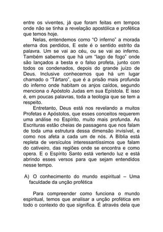 entre os viventes, já que foram feitas em tempos
onde não se tinha a revelação apostólica e profética
que temos hoje.
Nelas, entendemos como “O inferno” a morada
eterna dos perdidos, E este é o sentido estrito da
palavra. Um se vai ao céu, ou se vai ao inferno.
Também sabemos que há um “lago de fogo” onde
são lançados a besta e o falso profeta, junto com
todos os condenados, depois do grande juízo de
Deus. Inclusive conhecemos que há um lugar
chamado o “Tártaro”, que é a prisão mais profunda
do inferno onde habitam os anjos caídos, segundo
menciona o Apóstolo Judas em sua Epístola. E isso
é, em poucas palavras, toda a teologia que se tem a
respeito.
Entretanto, Deus está nos revelando a muitos
Profetas e Apóstolos, que esses conceitos requerem
uma análise no Espírito, muito mais profunda. As
Escrituras estão cheias de passagens que nos falam
de toda uma estrutura dessa dimensão invisível, e
como nos afeta a cada um de nós. A Bíblia está
repleta de versículos interessantíssimos que falam
do cativeiro, das regiões onde se encontra e como
opera. E o Espírito Santo está vertendo luz e está
abrindo esses versos para que sejam entendidos
nesse tempo.
A) O conhecimento do mundo espiritual – Uma
faculdade da unção profética
Para compreender como funciona o mundo
espiritual, temos que analisar a unção profética em
todo o contexto do que significa. É através dela que
 