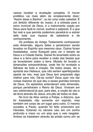 vamos receber a revelação completa. O mover
profético vai mais além de simplesmente dizer:
“Assim disse o Senhor”, ou ter uma visão celestial. É
um âmbito diferente do nosso, é a entrada para o
reino invisível de Deus, é o instrumento usado por
Deus para fazê-lo visível, audível e palpável. É o que
faz real e que permite podermos penetrá-lo e extrair
dele toda sua riqueza de sabedoria e de
conhecimento.
Os profetas do Antigo Testamento conheceram
esta dimensão, alguns deles a penetraram sendo
levados no Espírito aos mesmos céus. Outros foram
trasladados, como Ezequiel para ver o templo de
Deus e a Cidade Santa. Daniel foi levantado entre os
céus e a terra para receber a visão das bestas que
se levantariam sobre a terra. Moisés foi levado a
dimensões extraordinárias, onde lhe foi revelado a
Gênese de toda a criação. De todos esses, diz a
epístola aos Hebreus, que não seriam aperfeiçoados
aparte de nós, mas que Deus tem preparado algo
melhor para nós. Dá-se conta? Deus quer nos dar
coisas maiores do que deu a esses grandes homens
de Deus. Os apóstolos entenderam esta dimensão,
porque penetraram o Reino de Deus. Viveram em
seu sobrenatural já que, para eles, a unção do céu e
da terra através de Jesus, era pão de todos os dias.
No livro de Atos vemos a Felipe, o diácono, que
foi trasladado não somente em espírito, mas
também em corpo de um lugar para outro. O mesmo
sucedeu a Paulo, quando foi feito prisioneiro por
Herodes. Estando no cárcere caiu em um sonho
profundo e nisso viu um anjo que o veio resgatar.
Ambos se trasladam através da prisão como sim se
 
