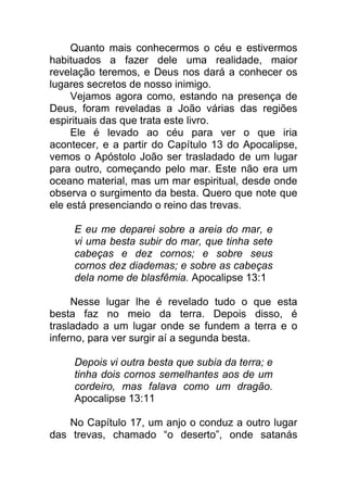 Quanto mais conhecermos o céu e estivermos
habituados a fazer dele uma realidade, maior
revelação teremos, e Deus nos dará a conhecer os
lugares secretos de nosso inimigo.
Vejamos agora como, estando na presença de
Deus, foram reveladas a João várias das regiões
espirituais das que trata este livro.
Ele é levado ao céu para ver o que iria
acontecer, e a partir do Capítulo 13 do Apocalipse,
vemos o Apóstolo João ser trasladado de um lugar
para outro, começando pelo mar. Este não era um
oceano material, mas um mar espiritual, desde onde
observa o surgimento da besta. Quero que note que
ele está presenciando o reino das trevas.
E eu me deparei sobre a areia do mar, e
vi uma besta subir do mar, que tinha sete
cabeças e dez cornos; e sobre seus
cornos dez diademas; e sobre as cabeças
dela nome de blasfêmia. Apocalipse 13:1
Nesse lugar lhe é revelado tudo o que esta
besta faz no meio da terra. Depois disso, é
trasladado a um lugar onde se fundem a terra e o
inferno, para ver surgir aí a segunda besta.
Depois vi outra besta que subia da terra; e
tinha dois cornos semelhantes aos de um
cordeiro, mas falava como um dragão.
Apocalipse 13:11
No Capítulo 17, um anjo o conduz a outro lugar
das trevas, chamado “o deserto”, onde satanás
 
