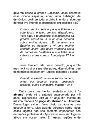 governa desde a grande Babilônia. João descreve
essa cidade espiritual, como uma habitação de
demônios, covil de todo espírito imundo e albergue
de toda ave imunda e aborrecível. (Apocalipse 18:2)
E veio um dos sete anjos que tinham as
sete taças, e falou comigo, dizendo-me:
Vem aqui, e te mostrarei a condenação da
grande prostituta, a qual está sentada
sobre muitas águas: ...E me levou em
Espírito ao deserto; e vi uma mulher
sentada sobre uma besta vermelha cheia
de nomes de blasfêmia e que tinha sete
cabeças e dez cornos. Apocalipse 17:1 e
3
Jesus também fala desse deserto, já que Ele
mesmo instrui a seus discípulos, dizendo-lhes que
os demônios habitam em lugares desertos e secos.
Quando o espírito imundo sai do homem,
anda por lugares secos, buscando
repouso, e não o encontra. Mateus 12:43
Outra coisa que lhe foi revelado a João é “o
abismo” onde vê a satanás encarcerado por mil
anos. (Apocalipse 20:1-3). O anjo lhe mostra da
mesma maneira “o poço do abismo” ou Abadom.
Desse lugar sai um fumo cheio de lagostas para
destruir a terra. Mas adiante veremos como todos
esses lugares não são somente importantes nas
narrações proféticas do Apocalipse mas são lugares
ativos em nosso meio. É nessas regiões onde
 