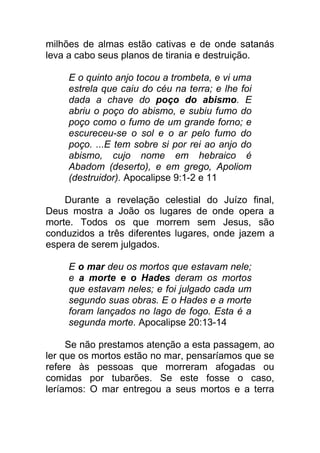 milhões de almas estão cativas e de onde satanás
leva a cabo seus planos de tirania e destruição.
E o quinto anjo tocou a trombeta, e vi uma
estrela que caiu do céu na terra; e lhe foi
dada a chave do poço do abismo. E
abriu o poço do abismo, e subiu fumo do
poço como o fumo de um grande forno; e
escureceu-se o sol e o ar pelo fumo do
poço. ...E tem sobre si por rei ao anjo do
abismo, cujo nome em hebraico é
Abadom (deserto), e em grego, Apoliom
(destruidor). Apocalipse 9:1-2 e 11
Durante a revelação celestial do Juízo final,
Deus mostra a João os lugares de onde opera a
morte. Todos os que morrem sem Jesus, são
conduzidos a três diferentes lugares, onde jazem a
espera de serem julgados.
E o mar deu os mortos que estavam nele;
e a morte e o Hades deram os mortos
que estavam neles; e foi julgado cada um
segundo suas obras. E o Hades e a morte
foram lançados no lago de fogo. Esta é a
segunda morte. Apocalipse 20:13-14
Se não prestamos atenção a esta passagem, ao
ler que os mortos estão no mar, pensaríamos que se
refere às pessoas que morreram afogadas ou
comidas por tubarões. Se este fosse o caso,
leríamos: O mar entregou a seus mortos e a terra
 