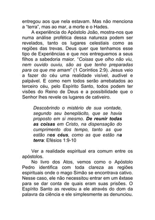entregou aos que nela estavam. Mas não menciona
a “terra”, mas ao mar, a morte e o Hades.
A experiência do Apóstolo João, mostra-nos que
numa análise profética dessa natureza podem ser
revelados, tanto os lugares celestiais como as
regiões das trevas. Deus quer que tenhamos esse
tipo de Experiências e que nos entreguemos a seus
filhos a sabedoria maior. “Coisas que olho não viu,
nem ouvido ouviu, são as que tenho preparadas
para os que me amam” (1 Coríntios 2:9). Jesus veio
a fazer do céu uma realidade visível, audível e
palpável. E como nem todos serão arrebatados ao
terceiro céu, pelo Espírito Santo, todos podem ter
visões do Reino de Deus e a possibilidade que o
Senhor lhes revele os lugares de cativeiro.
Descobrindo o mistério de sua vontade,
segundo seu beneplácito, que se havia
proposto em si mesmo. De reunir todas
as coisas em Cristo, na dispensação do
cumprimento dos tempo, tanto as que
estão nos céus, como as que estão na
terra: Efésios 1:9-10
Ver a realidade espiritual era comum entre os
apóstolos.
No livro dos Atos, vemos como o Apóstolo
Pedro identifica com toda clareza as regiões
espirituais onde o mago Simão se encontrava cativo.
Nesse caso, ele não necessitou entrar em um êxtase
para se dar conta de quais eram suas prisões. O
Espírito Santo as revelou a ele através do dom da
palavra da ciência e ele simplesmente as denunciou.
 