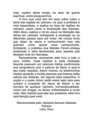 mais usados deste tempo na área da guerra
espiritual, como pouquíssimos.
O livro que você tem em suas mãos cobre o
tema das regiões de cativeiro, na qual a profetisa é
uma especialista, e explica os tipos de regiões de
cativeiro, assim como a localização das mesmas.
Além disso, explica o rol de Jesus na liberação das
almas em cativeiro, entregando a revelação ou os
diferentes passos para ser livres. Há muitos livros
que falam de teoria e conhecimento mas não
ensinam como aplicar esse conhecimento.
Entretanto, a profetisa Ana Méndez Ferrell entrega
poderosas e úteis ferramentas para aqueles que
desejam viver em liberdade.
Pessoalmente, recomendo este livro a todo o
povo cristão. Cada capítulo e cada revelação
descrita possuem um versículo bíblico confirmando
sua congruência com a palavra de Deus, a qual é
seu maior respaldo. Assim mesmo, os testemunhos
citados ajudarão a muitas pessoas que todavia estão
cativas por Satanás, em alguma área específica. A
unção e o poder divino estão sobre esta obra para
cumprir o propósito de Jesus de liberar o ser
humano de qualquer cativeiro, homossexualidade,
vícios nas drogas, no álcool, enfermidades e muito
mais. Não importa qual seja seu problema, este livro
será benção para você.
Recomendado pelo: Apóstolo Samuel Arboleda
Pariona
Lima, Peru
 