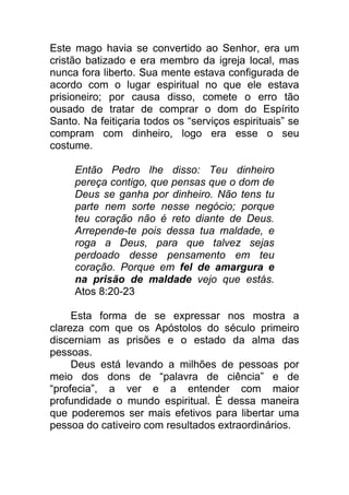 Este mago havia se convertido ao Senhor, era um
cristão batizado e era membro da igreja local, mas
nunca fora liberto. Sua mente estava configurada de
acordo com o lugar espiritual no que ele estava
prisioneiro; por causa disso, comete o erro tão
ousado de tratar de comprar o dom do Espírito
Santo. Na feitiçaria todos os “serviços espirituais” se
compram com dinheiro, logo era esse o seu
costume.
Então Pedro lhe disso: Teu dinheiro
pereça contigo, que pensas que o dom de
Deus se ganha por dinheiro. Não tens tu
parte nem sorte nesse negócio; porque
teu coração não é reto diante de Deus.
Arrepende-te pois dessa tua maldade, e
roga a Deus, para que talvez sejas
perdoado desse pensamento em teu
coração. Porque em fel de amargura e
na prisão de maldade vejo que estás.
Atos 8:20-23
Esta forma de se expressar nos mostra a
clareza com que os Apóstolos do século primeiro
discerniam as prisões e o estado da alma das
pessoas.
Deus está levando a milhões de pessoas por
meio dos dons de “palavra de ciência” e de
“profecia”, a ver e a entender com maior
profundidade o mundo espiritual. É dessa maneira
que poderemos ser mais efetivos para libertar uma
pessoa do cativeiro com resultados extraordinários.
 