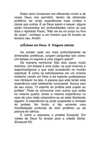 Estes dons funcionam em diferentes níveis e às
vezes Deus nos permitirá, dentro da dimensão
profética, ter umas experiências mais vívidas e
claras que outras. E se Deus assim o requer, alguns
serão introduzidos em profundidades como as que
dizia o Apóstolo Paulo, “Não sei se no corpo ou fora
do corpo”, conheço a um homem que foi levado ao
terceiro céu. Amém
a)Êxtase em Deus X Viagens astrais
Ao sondar cada vez mais profundamente as
dimensões proféticas, surgem perguntas tais como:
Um êxtase no espírito é uma viagem astral?
De maneira nenhuma! São dois casos muito
distintos. Um êxtase é uma visão, na qual vivemos e
experimentamos o que está sucedendo no mundo
espiritual. É como se estivéssemos em um cinema
moderno vendo um filme e de repente pudéssemos
nos introduzir na tela. A pessoa que está tendo esta
experiência está totalmente consciente. Nunca saiu
de seu corpo. “O espírito do profeta está sujeito ao
profeta”. Pode se comunicar com outros que estão
no mesmo quarto, tendo a mesma experiência no
caso de uma visão corporativa ou ao estar libertando
alguém. A experiência se pode suspender a vontade
do profeta. No fundo, é tão somente uma
manifestação profunda do dom profético ou da
palavra de ciência.
É como o expressa o profeta Ezequiel: Em
visões de Deus fui levado para a cidade Santa.
(Ezequiel 40)
 
