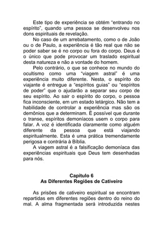 Este tipo de experiência se obtém “entrando no
espírito”, quando uma pessoa se desenvolveu nos
dons espirituais de revelação.
No caso de um arrebatamento, como o de João
ou o de Paulo, a experiência é tão real que não se
poder saber se é no corpo ou fora do corpo. Deus é
o único que pode provocar um traslado espiritual
desta natureza e não a vontade do homem.
Pelo contrário, o que se conhece no mundo do
ocultismo como uma “viagem astral” é uma
experiência muito diferente. Nesta, o espírito do
viajante é entregue a “espíritos guias” ou “espíritos
de poder” que o ajudarão a separar seu corpo de
seu espírito. Ao sair o espírito do corpo, o pessoa
fica inconsciente, em um estado letárgico. Não tem a
habilidade de controlar a experiência mas são os
demônios que a determinam. É possível que durante
o transe, espíritos demoníacos usem o corpo para
falar. A voz é identificada claramente como alguém
diferente da pessoa que está viajando
espiritualmente. Esta é uma prática tremendamente
perigosa e contrária à Bíblia.
A viagem astral é a falsificação demoníaca das
experiências espirituais que Deus tem desenhadas
para nós.
Capítulo 6
As Diferentes Regiões de Cativeiro
As prisões de cativeiro espiritual se encontram
repartidas em diferentes regiões dentro do reino do
mal. A alma fragmentada será introduzida nestes
 