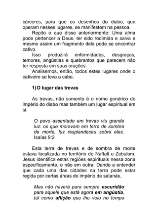 cárceres, para que os desenhos do diabo, que
operam nesses lugares, se manifestem na pessoa.
Repito o que disse anteriormente: Uma alma
pode pertencer a Deus, ter sido redimida e salva e
mesmo assim um fragmento dela pode se encontrar
cativo.
Isso produzirá enfermidades, desgraças,
temores, angústias e quebrantos que parecem não
ter resposta em suas orações.
Analisemos, então, todos estes lugares onde o
cativeiro se leva a cabo.
1)O lugar das trevas
As trevas, não somente é o nome genérico do
império do diabo mas também um lugar espiritual em
si.
O povo assentado em trevas viu grande
luz: os que moravam em terra de sombra
de morte, luz resplandeceu sobre eles.
Isaías 9:2
Esta terra de trevas e de sombra de morte
estava localizada no território de Naftalí e Zebulom.
Jesus identifica estas regiões espirituais nessa zona
especificamente, e não em outra; Dando a entender
que cada uma das cidades na terra pode estar
regida por certas áreas do império de satanás.
Mas não haverá para sempre escuridão
para aquele que está agora em angústia,
tal como aflição que lhe veio no tempo
 