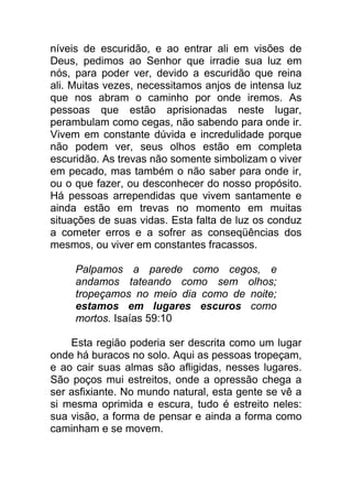 níveis de escuridão, e ao entrar ali em visões de
Deus, pedimos ao Senhor que irradie sua luz em
nós, para poder ver, devido a escuridão que reina
ali. Muitas vezes, necessitamos anjos de intensa luz
que nos abram o caminho por onde iremos. As
pessoas que estão aprisionadas neste lugar,
perambulam como cegas, não sabendo para onde ir.
Vivem em constante dúvida e incredulidade porque
não podem ver, seus olhos estão em completa
escuridão. As trevas não somente simbolizam o viver
em pecado, mas também o não saber para onde ir,
ou o que fazer, ou desconhecer do nosso propósito.
Há pessoas arrependidas que vivem santamente e
ainda estão em trevas no momento em muitas
situações de suas vidas. Esta falta de luz os conduz
a cometer erros e a sofrer as conseqüências dos
mesmos, ou viver em constantes fracassos.
Palpamos a parede como cegos, e
andamos tateando como sem olhos;
tropeçamos no meio dia como de noite;
estamos em lugares escuros como
mortos. Isaías 59:10
Esta região poderia ser descrita como um lugar
onde há buracos no solo. Aqui as pessoas tropeçam,
e ao cair suas almas são afligidas, nesses lugares.
São poços mui estreitos, onde a opressão chega a
ser asfixiante. No mundo natural, esta gente se vê a
si mesma oprimida e escura, tudo é estreito neles:
sua visão, a forma de pensar e ainda a forma como
caminham e se movem.
 