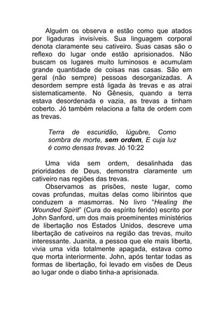 Alguém os observa e estão como que atados
por ligaduras invisíveis. Sua linguagem corporal
denota claramente seu cativeiro. Suas casas são o
reflexo do lugar onde estão aprisionados. Não
buscam os lugares muito luminosos e acumulam
grande quantidade de coisas nas casas. São em
geral (não sempre) pessoas desorganizadas. A
desordem sempre está ligada às trevas e as atrai
sistematicamente. No Gênesis, quando a terra
estava desordenada e vazia, as trevas a tinham
coberto. Jó também relaciona a falta de ordem com
as trevas.
Terra de escuridão, lúgubre, Como
sombra de morte, sem ordem, E cuja luz
é como densas trevas. Jó 10:22
Uma vida sem ordem, desalinhada das
prioridades de Deus, demonstra claramente um
cativeiro nas regiões das trevas.
Observamos as prisões, neste lugar, como
covas profundas, muitas delas como libirintos que
conduzem a masmorras. No livro “Healing the
Wounded Spirit” (Cura do espírito ferido) escrito por
John Sanford, um dos mais proeminentes ministérios
de libertação nos Estados Unidos, descreve uma
libertação de cativeiros na região das trevas, muito
interessante. Juanita, a pessoa que ele mais liberta,
vivia uma vida totalmente apagada, estava como
que morta interiormente. John, após tentar todas as
formas de libertação, foi levado em visões de Deus
ao lugar onde o diabo tinha-a aprisionada.
 