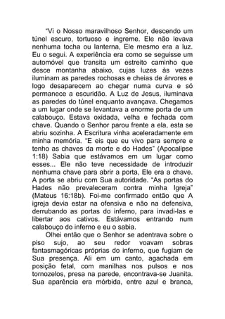 “Vi o Nosso maravilhoso Senhor, descendo um
túnel escuro, tortuoso e íngreme. Ele não levava
nenhuma tocha ou lanterna, Ele mesmo era a luz.
Eu o segui. A experiência era como se seguisse um
automóvel que transita um estreito caminho que
desce montanha abaixo, cujas luzes às vezes
iluminam as paredes rochosas e cheias de árvores e
logo desaparecem ao chegar numa curva e só
permanece a escuridão. A Luz de Jesus, iluminava
as paredes do túnel enquanto avançava. Chegamos
a um lugar onde se levantava a enorme porta de um
calabouço. Estava oxidada, velha e fechada com
chave. Quando o Senhor parou frente a ela, esta se
abriu sozinha. A Escritura vinha aceleradamente em
minha memória. “E eis que eu vivo para sempre e
tenho as chaves da morte e do Hades” (Apocalipse
1:18) Sabia que estávamos em um lugar como
esses... Ele não teve necessidade de introduzir
nenhuma chave para abrir a porta, Ele era a chave.
A porta se abriu com Sua autoridade. “As portas do
Hades não prevaleceram contra minha Igreja”
(Mateus 16:18b). Foi-me confirmado então que A
igreja devia estar na ofensiva e não na defensiva,
derrubando as portas do inferno, para invadi-las e
libertar aos cativos. Estávamos entrando num
calabouço do inferno e eu o sabia.
Olhei então que o Senhor se adentrava sobre o
piso sujo, ao seu redor voavam sobras
fantasmagóricas próprias do inferno, que fugiam de
Sua presença. Ali em um canto, agachada em
posição fetal, com manilhas nos pulsos e nos
tornozelos, presa na parede, encontrava-se Juanita.
Sua aparência era mórbida, entre azul e branca,
 