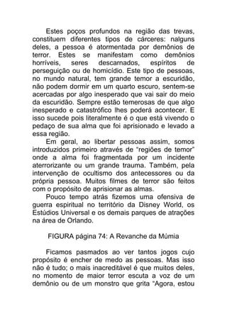 Estes poços profundos na região das trevas,
constituem diferentes tipos de cárceres: nalguns
deles, a pessoa é atormentada por demônios de
terror. Estes se manifestam como demônios
horríveis, seres descarnados, espíritos de
perseguição ou de homicídio. Este tipo de pessoas,
no mundo natural, tem grande temor a escuridão,
não podem dormir em um quarto escuro, sentem-se
acercadas por algo inesperado que vai sair do meio
da escuridão. Sempre estão temerosas de que algo
inesperado e catastrófico lhes poderá acontecer. E
isso sucede pois literalmente é o que está vivendo o
pedaço de sua alma que foi aprisionado e levado a
essa região.
Em geral, ao libertar pessoas assim, somos
introduzidos primeiro através de “regiões de temor”
onde a alma foi fragmentada por um incidente
aterrorizante ou um grande trauma. Também, pela
intervenção de ocultismo dos antecessores ou da
própria pessoa. Muitos filmes de terror são feitos
com o propósito de aprisionar as almas.
Pouco tempo atrás fizemos uma ofensiva de
guerra espiritual no território da Disney World, os
Estúdios Universal e os demais parques de atrações
na área de Orlando.
FIGURA página 74: A Revanche da Múmia
Ficamos pasmados ao ver tantos jogos cujo
propósito é encher de medo as pessoas. Mas isso
não é tudo; o mais inacreditável é que muitos deles,
no momento de maior terror escuta a voz de um
demônio ou de um monstro que grita “Agora, estou
 