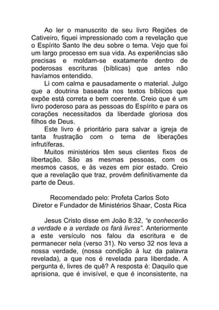 Ao ler o manuscrito de seu livro Regiões de
Cativeiro, fiquei impressionado com a revelação que
o Espírito Santo lhe deu sobre o tema. Vejo que foi
um largo processo em sua vida. As experiências são
precisas e moldam-se exatamente dentro de
poderosas escrituras (bíblicas) que antes não
havíamos entendido.
Li com calma e pausadamente o material. Julgo
que a doutrina baseada nos textos bíblicos que
expõe está correta e bem coerente. Creio que é um
livro poderoso para as pessoas do Espírito e para os
corações necessitados da liberdade gloriosa dos
filhos de Deus.
Este livro é prioritário para salvar a igreja de
tanta frustração com o tema de liberações
infrutíferas.
Muitos ministérios têm seus clientes fixos de
libertação. São as mesmas pessoas, com os
mesmos casos, e às vezes em pior estado. Creio
que a revelação que traz, provém definitivamente da
parte de Deus.
Recomendado pelo: Profeta Carlos Soto
Diretor e Fundador de Ministérios Shaar, Costa Rica
Jesus Cristo disse em João 8:32, “e conhecerão
a verdade e a verdade os fará livres”. Anteriormente
a este versículo nos falou da escritura e de
permanecer nela (verso 31). No verso 32 nos leva a
nossa verdade, (nossa condição à luz da palavra
revelada), a que nos é revelada para liberdade. A
pergunta é, livres de quê? A resposta é: Daquilo que
aprisiona, que é invisível, e que é inconsistente, na
 