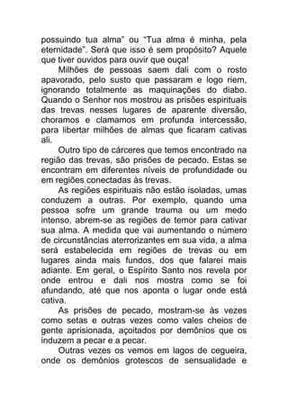 possuindo tua alma” ou “Tua alma é minha, pela
eternidade”. Será que isso é sem propósito? Aquele
que tiver ouvidos para ouvir que ouça!
Milhões de pessoas saem dali com o rosto
apavorado, pelo susto que passaram e logo riem,
ignorando totalmente as maquinações do diabo.
Quando o Senhor nos mostrou as prisões espirituais
das trevas nesses lugares de aparente diversão,
choramos e clamamos em profunda intercessão,
para libertar milhões de almas que ficaram cativas
ali.
Outro tipo de cárceres que temos encontrado na
região das trevas, são prisões de pecado. Estas se
encontram em diferentes níveis de profundidade ou
em regiões conectadas às trevas.
As regiões espirituais não estão isoladas, umas
conduzem a outras. Por exemplo, quando uma
pessoa sofre um grande trauma ou um medo
intenso, abrem-se as regiões de temor para cativar
sua alma. A medida que vai aumentando o número
de circunstâncias aterrorizantes em sua vida, a alma
será estabelecida em regiões de trevas ou em
lugares ainda mais fundos, dos que falarei mais
adiante. Em geral, o Espírito Santo nos revela por
onde entrou e dali nos mostra como se foi
afundando, até que nos aponta o lugar onde está
cativa.
As prisões de pecado, mostram-se às vezes
como setas e outras vezes como vales cheios de
gente aprisionada, açoitados por demônios que os
induzem a pecar e a pecar.
Outras vezes os vemos em lagos de cegueira,
onde os demônios grotescos de sensualidade e
 