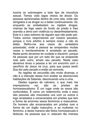 luxúria os submergem a todo tipo de imundícia
sexual. Temos visto lagos cheios de álcool. Ou
pessoas aprisionadas dentro de uma cela, onde são
obrigados a se drogar ou a beber continuamente. Ali,
enquanto se embebedam ou injetam drogas,
chamas de fogo saem do fundo da prisão e lhes
acendia a alma com violência ou desenfreadamente.
Este é o caso extremo de alguém que não pode sair.
Todos somos responsáveis por nossos pecados,
porque o livre arbítrio é sempre nosso e não do
diabo. Refiro-me aos casos de verdadeira
possessão, onde a pessoa se arrependeu muitas
vezes e inevitavelmente é arrastado ao pecado.
Neste ponto devemos ter cuidado e discernir, porque
há pessoas que por um lado diz que se arrepende
mas pelo outro, amam seu pecado. Neste caso
devemos levas a pessoa a ter um encontro com o
sacrifício de Jesus na cruz, para que possa sentir
Sua dor pelo pecado e então se converta.
As regiões de escuridão são muito diversas, e
não é a intenção desse livro exaltar as aborrecíveis
habitações de Satanás, descrevendo uma a uma.
Destes lugares de cativeiro, o que mais me
impressionou ver, são as prisões de
homossexualismo. É um lugar onde os sexos são
confundidos. É como um redemoinho onde o sexo
das pessoas são mesclados uns com os outros e
logo arrastados e encarcerados em prisões que tem
a forma de enormes sexos femininos e masculinos.
Os homens são encarcerados em prisões com a
forma de um órgão masculino, e as mulheres no
feminino, e desta maneira são feitos homossexuais e
lésbicas. As pessoas que vi, estavam tão imersas
 