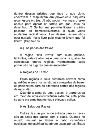 dentro dessas prisões que tudo o que viam,
cheiravam e respiravam era proveniente daqueles
gigantescos órgãos. Já não podiam ver mais o sexo
oposto para operar na forma em que Deus os
desenhou. O Senhor me permitiu liberar a várias
pessoas do homossexualismo, e suas vidas
mudaram radicalmente. Um desses testemunhos
está narrado neste livro pelo mesmo jovem que foi
liberto. (Capítulo 9)
A.) As portas das trevas
A região “das trevas” com suas prisões,
labirintos, vales e abismos é uma zona na qual estão
conectadas outras regiões. Normalmente suas
portas são os lugares que as antecedem.
a. Regiões de Temor
Estas regiões e seus demônios servem como
guardiões e suas hostes são as carregadas de trazer
os prisioneiros para as diferentes partes das regiões
de escuridão.
Quando a alma de uma pessoa é aterrorizada
em meio de uma circunstância extrema, esta porta
se abre e a alma fragmentada é levada cativa.
b. As Salas dos Pactos
Outras de suas portas de entrada para as trevas
são as salas dos pactos com o diabo. Quando no
mundo natural se levam a cabo cerimônias
ocultistas, no espiritual se abrem essas portas. Estas
 