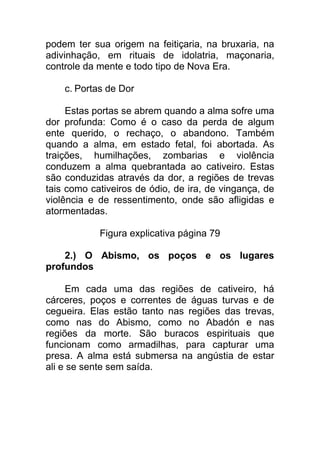 podem ter sua origem na feitiçaria, na bruxaria, na
adivinhação, em rituais de idolatria, maçonaria,
controle da mente e todo tipo de Nova Era.
c. Portas de Dor
Estas portas se abrem quando a alma sofre uma
dor profunda: Como é o caso da perda de algum
ente querido, o rechaço, o abandono. Também
quando a alma, em estado fetal, foi abortada. As
traições, humilhações, zombarias e violência
conduzem a alma quebrantada ao cativeiro. Estas
são conduzidas através da dor, a regiões de trevas
tais como cativeiros de ódio, de ira, de vingança, de
violência e de ressentimento, onde são afligidas e
atormentadas.
Figura explicativa página 79
2.) O Abismo, os poços e os lugares
profundos
Em cada uma das regiões de cativeiro, há
cárceres, poços e correntes de águas turvas e de
cegueira. Elas estão tanto nas regiões das trevas,
como nas do Abismo, como no Abadón e nas
regiões da morte. São buracos espirituais que
funcionam como armadilhas, para capturar uma
presa. A alma está submersa na angústia de estar
ali e se sente sem saída.
 