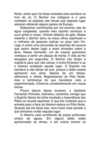 Norte, antes que me fosse revelada esta escritura no
livro de Jó. O Senhor me instigava a ir para
combater os poderes das trevas que daquele lugar
estavam afetando alguns países da Europa.
Estávamos caminhando por um enorme vale de
água congelada, quando meu espírito começou a
ouvir gritos e vozes. Vinham debaixo do gelo. Nesse
instante o Senhor abriu os meus olhos espirituais e
vi milhares de pessoas cativas no poço sem fim.
Logo vi como uma enxurrada de espíritos de loucura
que saíam desse lugar e eram enviados sobre a
terra. Nesse momento, um de nossos guerreiros
começou a sentir um ataque de morte. A vida se lhe
escapara por segundos. O Senhor nos dirigiu a
sujeitá-lo para que não caísse, e entre Emerson e eu
o tiramos arrastado aquele lugar. O Espírito me
exortava a não deixar de orar, porque o diabo queria
aprisionar sua alma. Depois de um tempo,
obtivemos a vitória. Regressamos do Pólo Norte,
mas a lembrança do que havíamos visto e
experimentado, tínhamos constantemente em nossa
mente.
Pouco depois desse sucesso, o Apóstolo
Fernando Orihuela, boliviano, comentou comigo que
o Espírito Santo lhe tinha revelado a Importância dos
Pólos no mundo espiritual. E que lhe mostrara que a
entrada para a face do Abismo estava no Pólo Norte.
Quando ele me disse isso, teve muito mais sentido o
que tínhamos vivido naquele lugar.
O Abismo está constituído de poços profundos
cheios de águas. Em alguns deles estão
aprisionadas as almas, e em outros moram os
 
