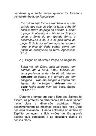 demônios que serão soltos quando for tocada a
quinta trombeta, do Apocalipse.
E o quinto anjo tocou a trombeta, e vi uma
estrela que caiu do céu na terra; e lhe foi
dada a chave do poço do abismo. E abriu
o poço do abismo, e subiu fumo do poço
como o fumo de um grande forno, e
escureceu-se o sol e o ar pelo fumo do
poço. E do fumo saíram lagostas sobre a
terra; e lhes fui dado poder, como tem
poder os escorpiões da terra. Apocalipse
9:1-3
A.) Poços do Abismo e Poços de Cegueira
Salva-me, oh Deus, pois as águas tem
entrado até a alma. Estou fundido em
lama profunda, onde não dá pé: Vieram
abismos de águas, e a corrente me tem
anegado. ...Não me anegue o ímpeto das
águas, não me trague o abismo, nem o
poço feche sobre mim sua boca. Salmo
69:1-2 e 15
Durante o tempo em que o livro dos Salmos foi
escrito, os profetas no tabernáculo de David, tinham
muito clara a dimensão espiritual. Vieram
experimentaram as mesmas coisas que hoje Deus
nos está revelando. Quando entramos no âmbito do
Espírito começam a fluir visões de tão grande
detalhe que começam a se descobrir diante de
nossos olhos.
 