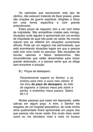 Os salmistas que escreveram este tipo de
cântico, não estavam tratando de fazer poesia, estas
são orações de guerra espiritual, dirigidas a Deus
em uma forma específica e com grande
entendimento.
Estes poços de cegueira, tem a ver com lodos
de iniqüidade. São armadilhas criadas pelo inimigo,
situações onde alguém é aprisionado em um enredo
de iniqüidade do qual não pode ver saída. No mundo
natural isso se refletirá em situações sumamente
difíceis. Pode ser um negócio mal administrado, que
está acarretando situações legais em que a pessoa
está com uma corda no pescoço. São situações de
dúvida, calúnias e falsos testemunhos. São
circunstâncias que estão desenhadas para trazer
grande destruição, e a pessoa sente que se afoga
sem encontrar a solução.
B.) Poços de desespero.
Pacientemente esperei no Senhor, e se
inclinou para mim, e ouviu meu clamor. E
me tirou do poço de desespero, do lodo
da cegueira; e colocou meus pés sobre a
penha, e endireitou meus passos. Salmo
40:1-2
Muitas pessoas que caem em depressão, estão
cativas em algum poço. A mim, o Senhor me
resgatou de um hospital psiquiátrico, de onde minha
alma quebrantada ficara aprisionada em poços dos
que parecia não haver saída. Era muito claro sentir
como eu me afundava mais e mais no buraco
 
