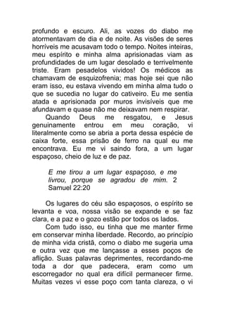 profundo e escuro. Ali, as vozes do diabo me
atormentavam de dia e de noite. As visões de seres
horríveis me acusavam todo o tempo. Noites inteiras,
meu espírito e minha alma aprisionadas viam as
profundidades de um lugar desolado e terrivelmente
triste. Eram pesadelos vividos! Os médicos as
chamavam de esquizofrenia; mas hoje sei que não
eram isso, eu estava vivendo em minha alma tudo o
que se sucedia no lugar do cativeiro. Eu me sentia
atada e aprisionada por muros invisíveis que me
afundavam e quase não me deixavam nem respirar.
Quando Deus me resgatou, e Jesus
genuinamente entrou em meu coração, vi
literalmente como se abria a porta dessa espécie de
caixa forte, essa prisão de ferro na qual eu me
encontrava. Eu me vi saindo fora, a um lugar
espaçoso, cheio de luz e de paz.
E me tirou a um lugar espaçoso, e me
livrou, porque se agradou de mim. 2
Samuel 22:20
Os lugares do céu são espaçosos, o espírito se
levanta e voa, nossa visão se expande e se faz
clara, e a paz e o gozo estão por todos os lados.
Com tudo isso, eu tinha que me manter firme
em conservar minha liberdade. Recordo, ao princípio
de minha vida cristã, como o diabo me sugeria uma
e outra vez que me lançasse a esses poços de
aflição. Suas palavras deprimentes, recordando-me
toda a dor que padecera, eram como um
escorregador no qual era difícil permanecer firme.
Muitas vezes vi esse poço com tanta clareza, o vi
 