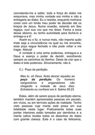 convidando-me a saltar, toda a força do diabo me
empurrava, mas minha vontade era minha e não a
entregaria ao diabo. Eu o resistia, enquanto inclinava
como com um timão meu poder de decisão até os
braços de Jesus. Numa ocasião, estando em Seu
regaço, ouvi sua voz que me disse: Fecha a boca
desse abismo, eu tenho autoridade para fechá-lo e
entrego-a a ti!
Assim eu o fiz, e nunca mais, não importa quão
triste seja a circunstância na qual eu me encontre,
esse poço segue fechado e não pode voltar a me
tragar. Aleluia!
A vontade é uma arma poderosa, entregue-a a
Deus e exerça o poder de decidir, escolhendo
sempre os caminhos do Senhor. Deixe de crer que o
diabo é todo poderoso. Sinceramente, não é.
C.) Poço da perdição.
Mas tu, oh Deus, farás descer aqueles ao
poço da perdição: Os homens
sanguinários e enganadores não
chegarão a metade de seus dias:
Entretanto eu confiarei em ti. Salmo 55:23
Estes, além de serem poços de perdição eterna,
também mantém aprisionadas pessoas em pecado,
em vícios, ou em terríveis ações de maldade. Tenho
visto pessoas cuja mente está presa em sua
totalidade neste lugar. Praticamente todas suas
portas interiores estão tomadas por demônios e a
mente cativa recebe todos os desenhos do diabo
com grande clareza. Este é o caso de feiticeiros,
 