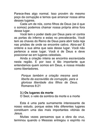 Parece-lhes algo normal. Isso provém do mesmo
poço da corrupção e temos que arrancar nossa alma
desses lugares.
Cada um de nós, como filhos de Deus (se é que
o somos) podemos chamar nossa própria alma fora
desse lugar.
Você tem o poder dado por Deus para vir contra
as portas do inferno e estas no prevalecerão. Você
tem as chaves do Reino de Deus para abrir toda reja
nas prisões de onde se encontre cativo. Abra-as! E
ordene a sua alma que saia desse lugar. Você não
pertence a esse lugar. Você é de Deus e deve
posicionar-se em lugares celestiais.
Ainda a criação inteira se encontra escravizada
nesta região. E por isso é tão importante que
entendamos quem somos em Deus, e nossa missão
como libertadores.
Porque também a criação mesma será
liberta da escravidão da corrupção, para a
gloriosa liberdade dos filhos de Deus.
Romanos 8:21
3.) Os lugares da morte
O Seol, o vale da sombra da morte e a morte
Esta é uma parte sumamente interessante de
nosso estudo, porque estes três diferentes lugares
constituem uma das mais importantes vitórias de
Jesus.
Muitas vezes pensamos que a obra da cruz,
terminou quando o Messias entregou o espírito no
 