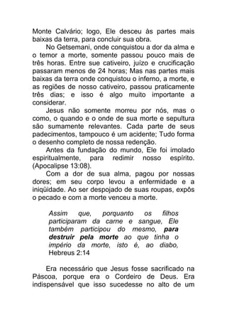 Monte Calvário; logo, Ele desceu às partes mais
baixas da terra, para concluir sua obra.
No Getsemani, onde conquistou a dor da alma e
o temor a morte, somente passou pouco mais de
três horas. Entre sue cativeiro, juízo e crucificação
passaram menos de 24 horas; Mas nas partes mais
baixas da terra onde conquistou o inferno, a morte, e
as regiões de nosso cativeiro, passou praticamente
três dias; e isso é algo muito importante a
considerar.
Jesus não somente morreu por nós, mas o
como, o quando e o onde de sua morte e sepultura
são sumamente relevantes. Cada parte de seus
padecimentos, tampouco é um acidente; Tudo forma
o desenho completo de nossa redenção.
Antes da fundação do mundo, Ele foi imolado
espiritualmente, para redimir nosso espírito.
(Apocalipse 13:08).
Com a dor de sua alma, pagou por nossas
dores; em seu corpo levou a enfermidade e a
iniqüidade. Ao ser despojado de suas roupas, expôs
o pecado e com a morte venceu a morte.
Assim que, porquanto os filhos
participaram da carne e sangue, Ele
também participou do mesmo, para
destruir pela morte ao que tinha o
império da morte, isto é, ao diabo,
Hebreus 2:14
Era necessário que Jesus fosse sacrificado na
Páscoa, porque era o Cordeiro de Deus. Era
indispensável que isso sucedesse no alto de um
 