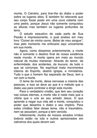 monte, O Calvário, para tirar-lhe do diabo o poder
sobre os lugares altos. E também foi relevante que
seu corpo fosse posto em uma cova coberta com
uma pedra, porque Jesus não somente conquistou
as alturas mas também os lugares profundos da
terra.
O estudo exaustivo de cada parte de Sua
Paixão é impressionante, o qual analiso em meu
livro “Comei de minha carne, Bebei de meu sangue”,
mas pelo momento me enfocarei aqui unicamente
em sua morte.
Agora, como dissemos anteriormente, a morte
não é somente o destino final de nossa existência
neste mundo. A morte opera em meio ao mundo
natural de muitas maneiras: Através do temor, da
enfermidade, dos acidentes, da loucura, de tudo o
que se corrompe. No espiritual mata movimentos
inteiros do Espírito, destrói Igrejas, e ministérios.
Tudo o que o homem faz separado de Deus, tem a
ver com a morte.
O tema da morte, deixa nervosas a maioria das
pessoas, e isso se deve ao que é o método que o
diabo usa para controlar e dirigir este mundo.
Para o verdadeiro cristão, que tem seu coração
nas coisas eternas, a morte não é nada mais que a
vitória que o une ao seu amado Jesus. O que
aprende a negar sua vida até a morte, conquistou o
poder que desarma o diabo e seu império. Para
estes cristãos falar desse tema, não é traumático,
nem se assustam, porque a tem vencido.
Infelizmente, muitos de nossos amados irmãos
todavia estão na luta e outros aprisionados em
cativeiros dos quais devem sair.
 